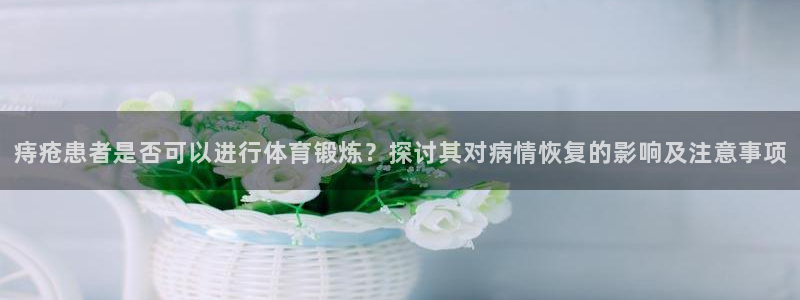 球宴体育app下载官网：痔疮患者是否可以进行体育锻炼？探讨其对病情恢复的影响及注意事项